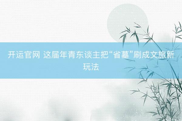 开运官网 这届年青东谈主把“省墓”刷成文旅新玩法