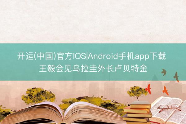 开运(中国)官方IOS|Android手机app下载 王毅会见乌拉圭外长卢贝特金