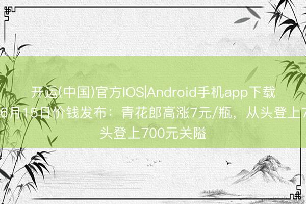 开运(中国)官方IOS|Android手机app下载 酒价内参6月15日价钱发布：青花郎高涨7元/瓶，从头登上700元关隘