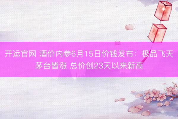 开运官网 酒价内参6月15日价钱发布：极品飞天茅台皆涨 总价创23天以来新高
