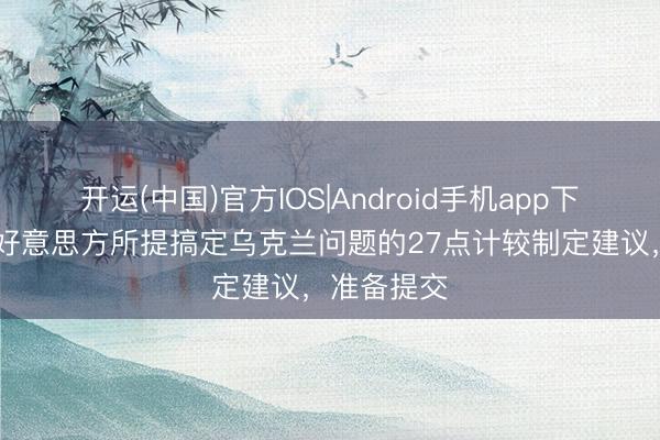 开运(中国)官方IOS|Android手机app下载 俄方对好意思方所提搞定乌克兰问题的27点计较制定建议，准备提交