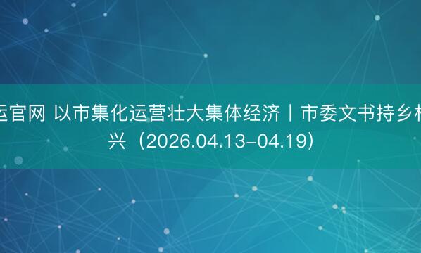 开运官网 以市集化运营壮大集体经济丨市委文书持乡村振兴（2026.04.13-04.19）