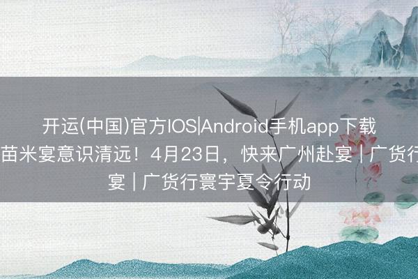 开运(中国)官方IOS|Android手机app下载 从一席清远丝苗米宴意识清远！4月23日，快来广州赴宴 | 广货行寰宇夏令行动