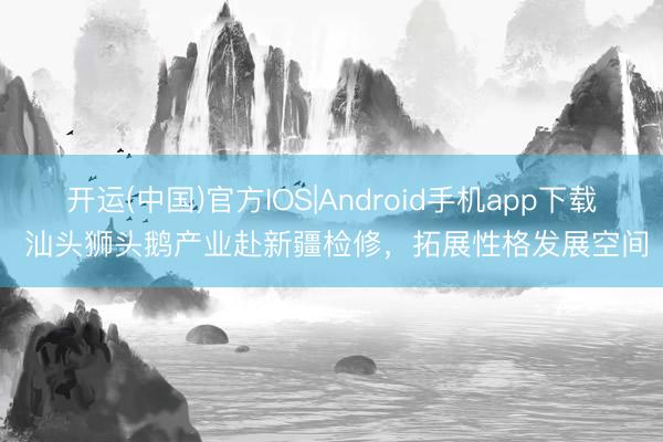 开运(中国)官方IOS|Android手机app下载 汕头狮头鹅产业赴新疆检修，拓展性格发展空间