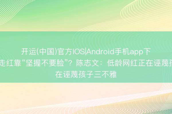 开运(中国)官方IOS|Android手机app下载 小学生走红靠“坚握不要脸”？陈志文：低龄网红正在诬蔑孩子三不雅