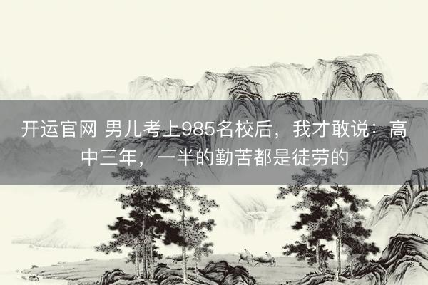 开运官网 男儿考上985名校后，我才敢说：高中三年，一半的勤苦都是徒劳的