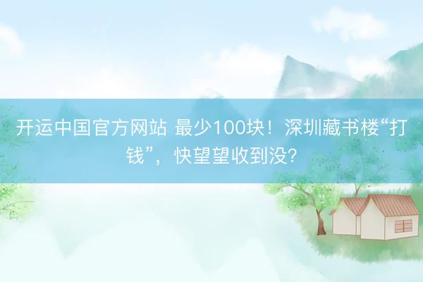 开运中国官方网站 最少100块！深圳藏书楼“打钱”，快望望收到没？