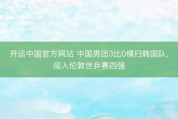 开运中国官方网站 中国男团3比0横扫韩国队，闯入伦敦世乒赛四强