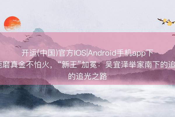 开运(中国)官方IOS|Android手机app下载 东莞磨真金不怕火，“新王”加冕：吴宜泽举家南下的追光之路