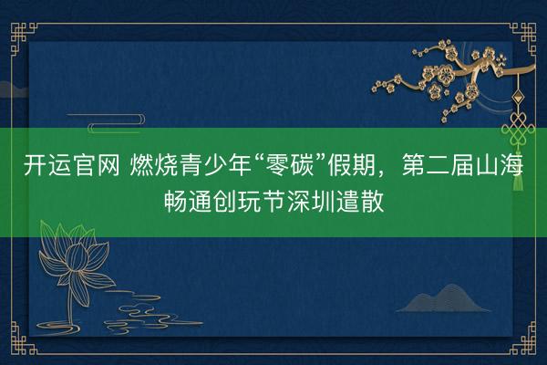 开运官网 燃烧青少年“零碳”假期，第二届山海畅通创玩节深圳遣散