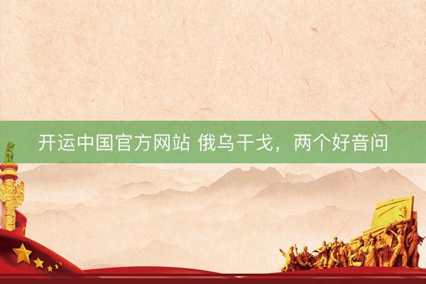 开运中国官方网站 俄乌干戈，两个好音问