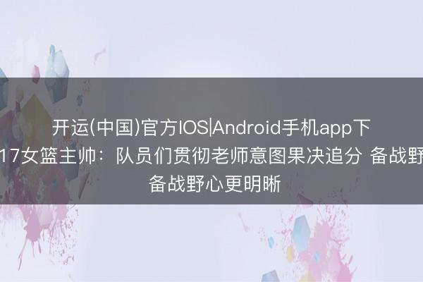 开运(中国)官方IOS|Android手机app下载 中国U17女篮主帅：队员们贯彻老师意图果决追分 备战野心更明晰