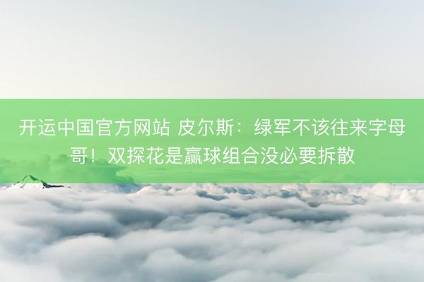 开运中国官方网站 皮尔斯：绿军不该往来字母哥！双探花是赢球组合没必要拆散