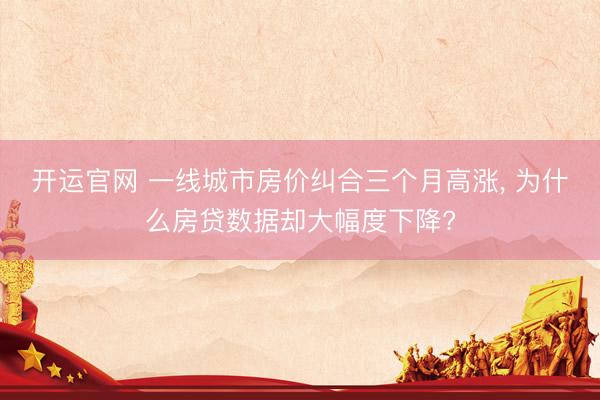 开运官网 一线城市房价纠合三个月高涨, 为什么房贷数据却大幅度下降?