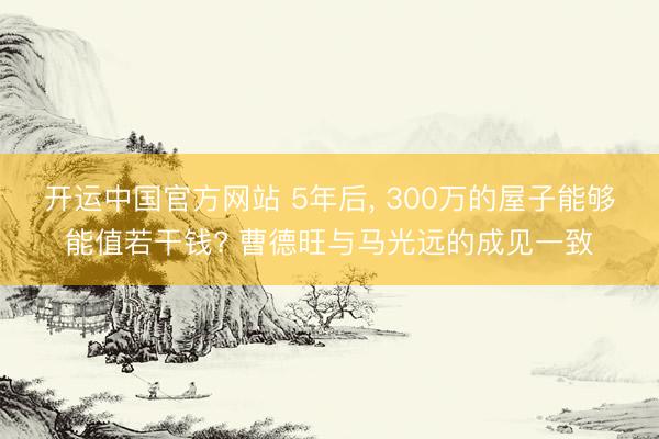 开运中国官方网站 5年后， 300万的屋子能够能值若干钱? 曹德旺与马光远的成见一致