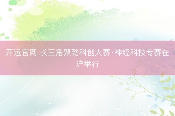 开运官网 长三角聚劲科创大赛·神经科技专赛在沪举行