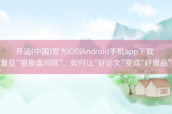 开运(中国)官方IOS|Android手机app下载 复旦“祖泉盘问院”，如何让“好论文”变成“好居品”