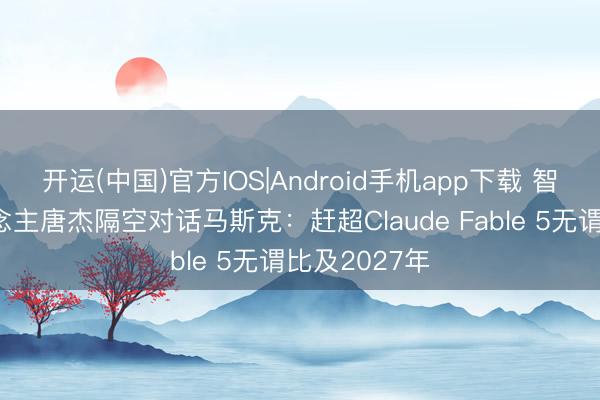 开运(中国)官方IOS|Android手机app下载 智谱独创东说念主唐杰隔空对话马斯克：赶超Claude Fable 5无谓比及2027年