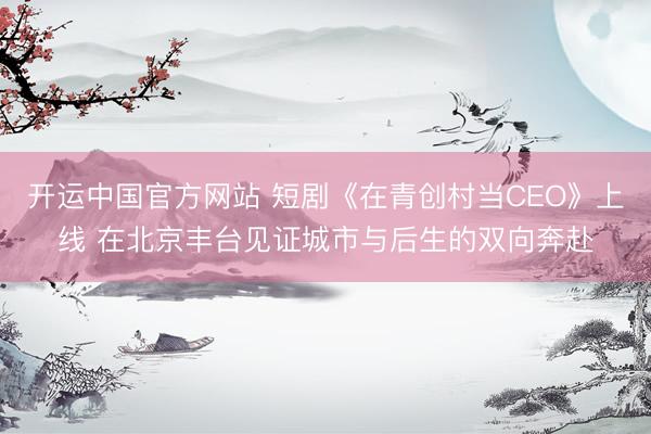 开运中国官方网站 短剧《在青创村当CEO》上线 在北京丰台见证城市与后生的双向奔赴