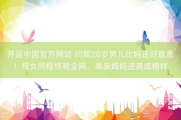 开运中国官方网站 闫妮28岁男儿比妈还好意思!母女同框惊艳全网,单亲姆妈逆袭成榜样