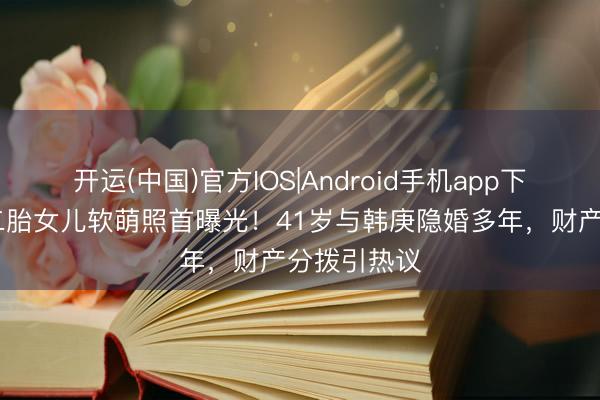 开运(中国)官方IOS|Android手机app下载 卢靖姗二胎女儿软萌照首曝光!41岁与韩庚隐婚多年,财产分拨引热议