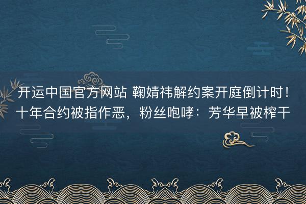 开运中国官方网站 鞠婧祎解约案开庭倒计时!十年合约被指作恶,粉丝咆哮:芳华早被榨干
