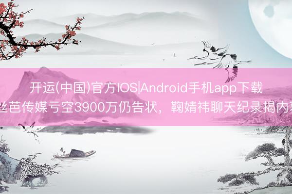 开运(中国)官方IOS|Android手机app下载 丝芭传媒亏空3900万仍告状,鞠婧祎聊天纪录揭内幕